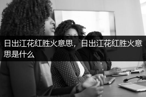 日出江花红胜火意思，日出江花红胜火意思是什么
